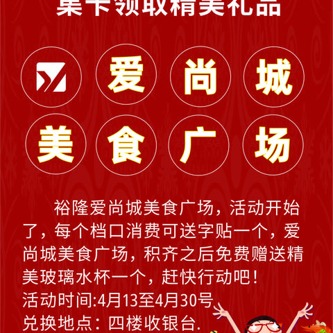 裕隆爱尚城美食广场，活动开始了，每个档口消费可送字贴一个，爱尚城美食广场，积齐之后免费赠送精美玻璃水杯一个，赶快行动吧！ 活动时间4月13至4月30号，换购地点，四楼收银台