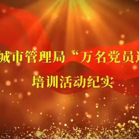 基层党校新模式  开启党培新篇章——城管局"万名党员进党校"党员培训纪实